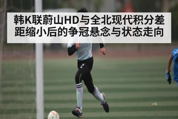 韩K联蔚山HD与全北现代积分差距缩小后的争冠悬念与状态走向